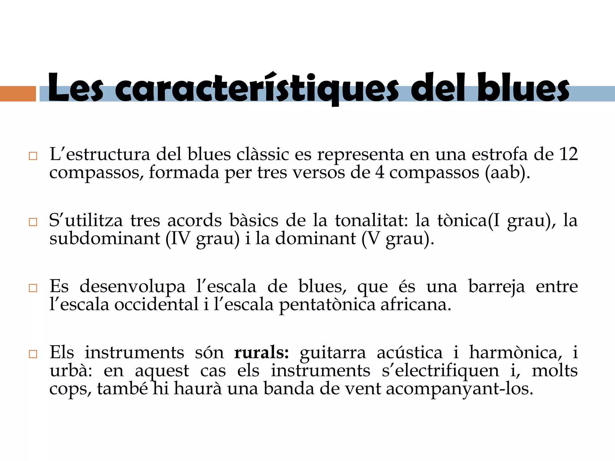 Les característiques del blues
   L’estructura del blues clàssic es representa en una estrofa de 12
    compassos, formada per tres versos de 4 compassos (aab).

   S’utilitza tres acords bàsics de la tonalitat: la tònica(I grau), la
    subdominant (IV grau) i la dominant (V grau).

   Es desenvolupa l’escala de blues, que és una barreja entre
    l’escala occidental i l’escala pentatònica africana.

   Els instruments són rurals: guitarra acústica i harmònica, i
    urbà: en aquest cas els instruments s’electrifiquen i, molts
    cops, també hi haurà una banda de vent acompanyant-los.
 