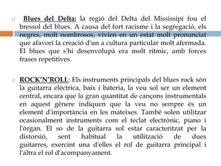      Blues del Delta: la regió del Delta del Mississipí fou el
    bressol del blues. A causa del fort racisme i la segregació, els
    negres, molt nombrosos, vivien en un estat molt pronunciat
    que afavorí la creació d'un a cultura particular molt afermada.
    El blues que s'hi desenvolupà era molt rítmic, amb forces
    frases repetitives.


   ROCK’N’ROLL: Els instruments principals del blues rock són
    la guitarra elèctrica, baix i bateria, la veu sol ser un element
    central, encara que la gran quantitat de cançons instrumentals
    en aquest gènere indiquen que la veu no sempre és un
    element d'importància en les mateixes. També solen utilitzar
    ocasionalment instruments com el teclat electrònic, piano i
    l'òrgan. El so de la guitarra sol estar caracteritzat per la
    distorsió,      sent  habitual     la    utilització  de    dues
    guitarres, exercint una d'elles el rol de guitarra principal i
    l'altra el rol d'acompanyament.
 