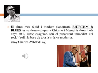    El blues més ràpid i modern s’anomena RHTYTHM &
    BLUES: es va desenvolupar a Chicago i Memphis durant els
    anys 40 i, sense exagerar, són el procedent immediat del
    rock’n’roll i la base de tota la música moderna.
    (Ray Charles -What’d Say)
 