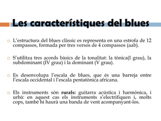Les característiques del blues
   L’estructura del blues clàssic es representa en una estrofa de 12
    compassos, formada per tres versos de 4 compassos (aab).

   S’utilitza tres acords bàsics de la tonalitat: la tònica(I grau), la
    subdominant (IV grau) i la dominant (V grau).

   Es desenvolupa l’escala de blues, que és una barreja entre
    l’escala occidental i l’escala pentatònica africana.

   Els instruments són rurals: guitarra acústica i harmònica, i
    urbà: en aquest cas els instruments s’electrifiquen i, molts
    cops, també hi haurà una banda de vent acompanyant-los.
 
