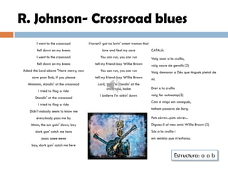 R. Johnson- Crossroad blues
        I went to the crossroad         I haven't got no lovin' sweet woman that
        fell down on my knees                    love and feel my care             CATALÁ:
        I went to the crossroad                You can run, you can run            Vaig anar a la cruïlla,
        fell down on my knees               tell my friend-boy Willie Brown        vaig caure de genolls (2)
Asked the Lord above "Have mercy, now          You can run, you can run            Vaig demanar a Déu que tingués pietat de
     save poor Bob, if you please           tell my friend-boy Willie Brown        mi.
  Mmmmm, standin' at the crossroad            Lord, that I'm standin' at the
                                                    crossroad, babe                Dret a la cruïlla
         I tried to flag a ride
                                               I believe I'm sinkin' down          vaig fer autoestop(2)
       Standin' at the crossroad
                                                                                   Com si ningú em conegués,
         I tried to flag a ride
                                                                                   tothom passava de llarg.
    Didn't nobody seem to know me
        everybody pass me by                                                       Pots córrer...pots córrer...
    Mmm, the sun goin' down, boy                                                   Digueu-li al meu amic Willie Brown (2)
       dark gon' catch me here                                                     Sóc a la cruïlla i
           oooo ooee eeee                                                          em sembla que m’enfonso.
     boy, dark gon' catch me here

                                                                                                    Estructura: a a b
 