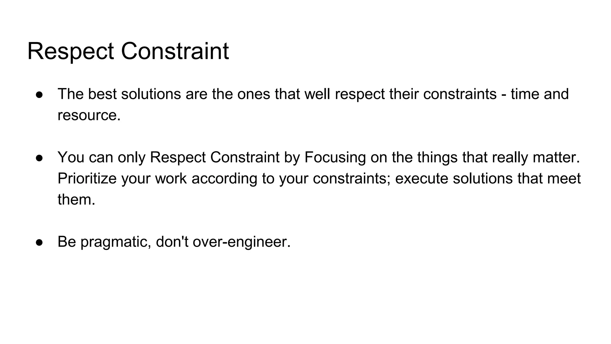 Respect Constraint
● The best solutions are the ones that well respect their constraints - time and
resource.
● You can only Respect Constraint by Focusing on the things that really matter.
Prioritize your work according to your constraints; execute solutions that meet
them.
● Be pragmatic, don't over-engineer.
 