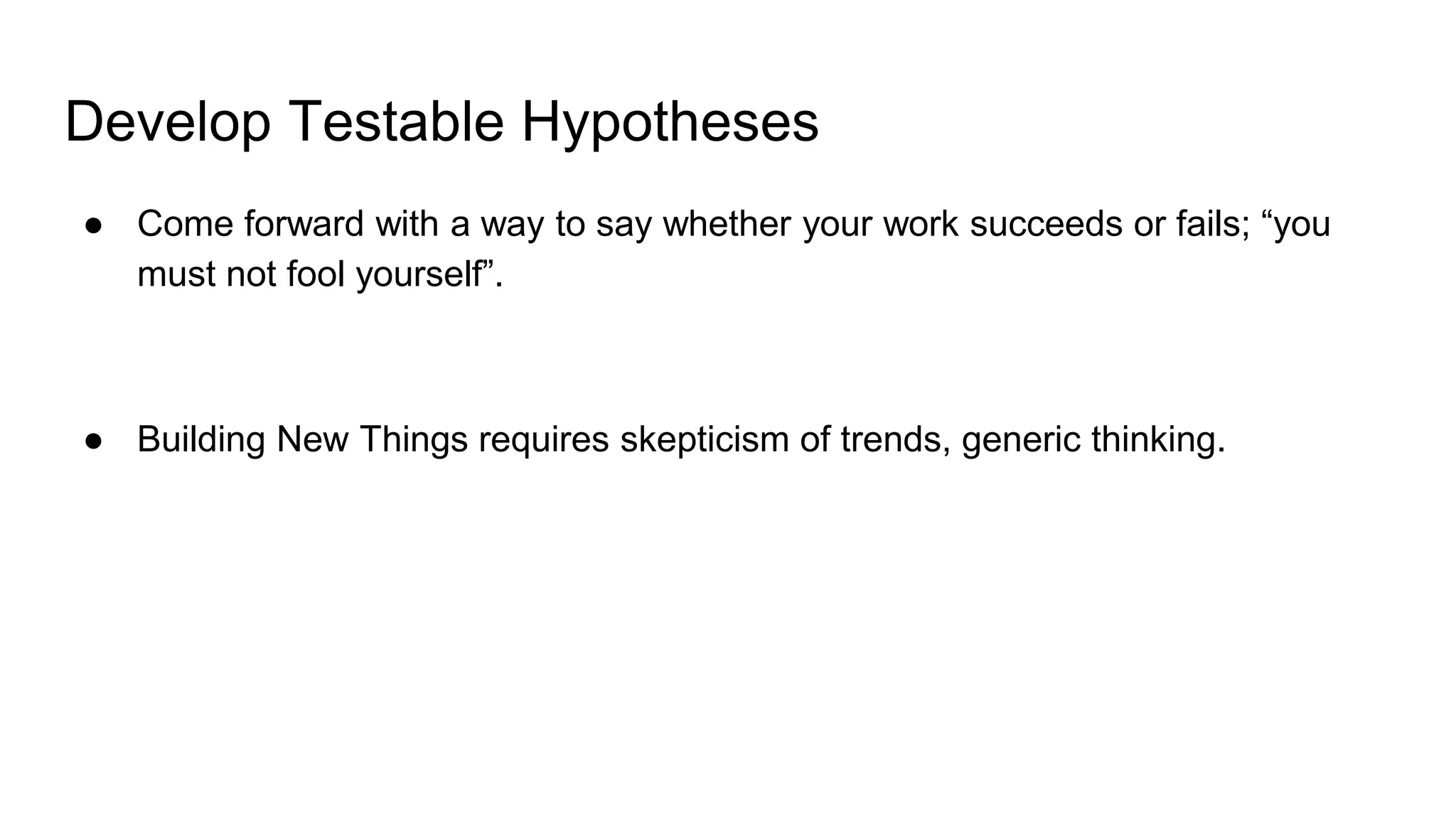Develop Testable Hypotheses
● Come forward with a way to say whether your work succeeds or fails; “you
must not fool yourself”.
● Building New Things requires skepticism of trends, generic thinking.
 