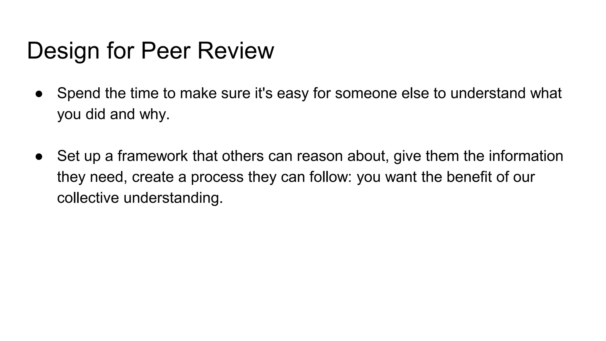 Design for Peer Review
● Spend the time to make sure it's easy for someone else to understand what
you did and why.
● Set up a framework that others can reason about, give them the information
they need, create a process they can follow: you want the benefit of our
collective understanding.
 