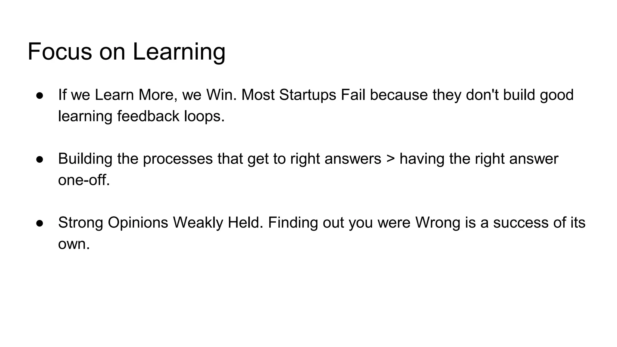 Focus on Learning
● If we Learn More, we Win. Most Startups Fail because they don't build good
learning feedback loops.
● Building the processes that get to right answers > having the right answer
one-off.
● Strong Opinions Weakly Held. Finding out you were Wrong is a success of its
own.
 