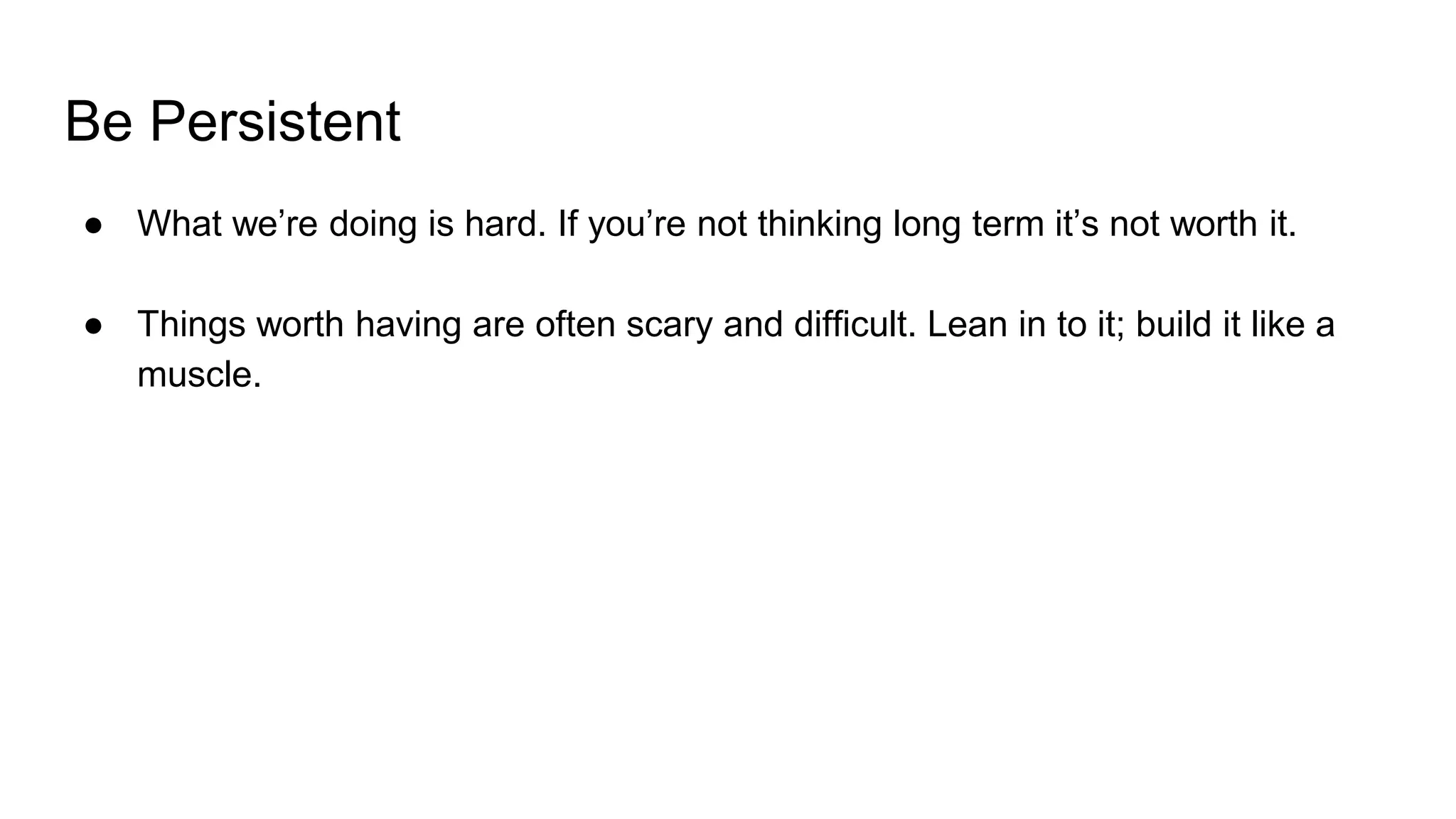 Be Persistent
● What we’re doing is hard. If you’re not thinking long term it’s not worth it.
● Things worth having are often scary and difficult. Lean in to it; build it like a
muscle.
 