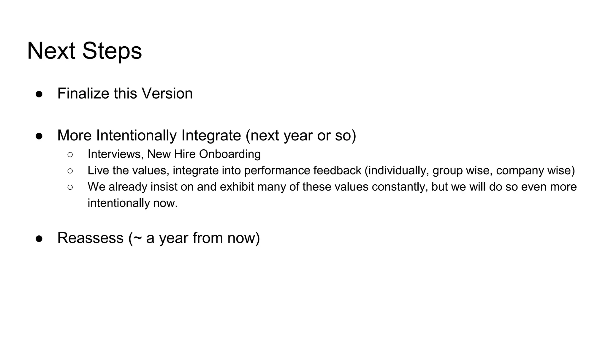 Next Steps
● Finalize this Version
● More Intentionally Integrate (next year or so)
○ Interviews, New Hire Onboarding
○ Live the values, integrate into performance feedback (individually, group wise, company wise)
○ We already insist on and exhibit many of these values constantly, but we will do so even more
intentionally now.
● Reassess (~ a year from now)
 