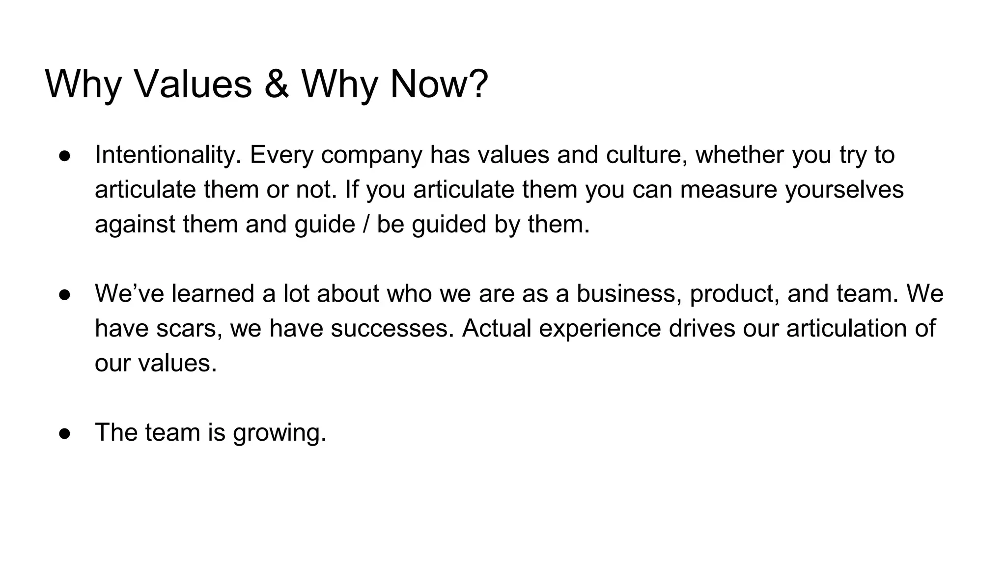 Why Values & Why Now?
● Intentionality. Every company has values and culture, whether you try to
articulate them or not. If you articulate them you can measure yourselves
against them and guide / be guided by them.
● We’ve learned a lot about who we are as a business, product, and team. We
have scars, we have successes. Actual experience drives our articulation of
our values.
● The team is growing.
 
