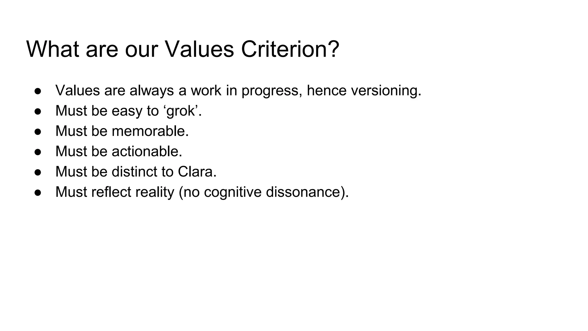 What are our Values Criterion?
● Values are always a work in progress, hence versioning.
● Must be easy to ‘grok’.
● Must be memorable.
● Must be actionable.
● Must be distinct to Clara.
● Must reflect reality (no cognitive dissonance).
 