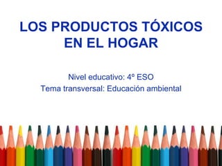 LOS PRODUCTOS TÓXICOS EN EL HOGAR Nivel educativo: 4º ESO Tema transversal: Educación ambiental 
