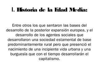 I. H
istoria de la E
dad M
edia:
Entre otros los que sentaron las bases del
desarrollo de la posterior expansión europea, y el
desarrollo de los agentes sociales que
desarrollaron una sociedad estamental de base
predominantemente rural pero que presenció el
nacimiento de una incipiente vida urbana y una
burguesía que con el tiempo desarrollarán el
capitalismo.

 