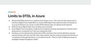 Limits to DTDL in Azure
● All top-level DTDL elements in a model must be of type Interface. The reason for this requiremen...