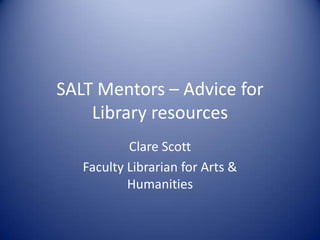 SALT Mentors – Advice for
    Library resources
           Clare Scott
   Faculty Librarian for Arts &
           Humanities
 