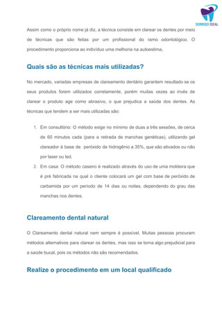 Assim como o próprio nome já diz, a técnica consiste em clarear os dentes por meio
de técnicas que são feitas por um profissional do ramo odontológico. O
procedimento proporciona ao indivíduo uma melhoria na autoestima,
Quais são as técnicas mais utilizadas?
No mercado, variadas empresas de clareamento dentário garantem resultado se os
seus produtos forem utilizados corretamente, porém muitas vezes ao invés de
clarear o produto age como abrasivo, o que prejudica a saúde dos dentes. As
técnicas que tendem a ser mais utilizadas são:
1. Em consultório: O método exige no mínimo de duas a três sessões, de cerca
de 60 minutos cada (para a retirada de manchas genéticas), utilizando gel
clareador à base de peróxido de hidrogênio a 35%, que são ativados ou não
por laser ou led.
2. Em casa: O método caseiro é realizado através do uso de uma moldeira que
é pré fabricada na qual o cliente colocará um gel com base de peróxido de
carbamida por um período de 14 dias ou noites, dependendo do grau das
manchas nos dentes.
Clareamento dental natural
O Clareamento dental natural nem sempre é possível. Muitas pessoas procuram
métodos alternativos para clarear os dentes, mas isso se torna algo prejudicial para
a saúde bucal, pois os métodos não são recomendados.
Realize o procedimento em um local qualificado
 