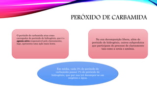 PERÓXIDO DE CARBAMIDA
Na sua decomposição libera, além do
peróxido de hidrogênio, outros subprodutos
que participam do processo de clareamento
tais como a ureia e amônia.
Em média, cada 3% de peróxido de
carbamida possui 1% de peróxido de
hidrogênio, que por sua irá decompor-se em
oxigênio e água.
O peróxido de carbamida atua como
carregador do peróxido de hidrogênio, que é o
agente ativo responsável pelo clareamento,
logo, apresenta uma ação mais lenta.
 