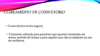 CLAREAMENTO DE CONSULTÓRIO
• É uma técnica muito segura;
• É bastante utilizada para pacientes que querem resultados em
menor período de tempo e para aqueles que não se adaptam ao uso
de moldeiras.
 