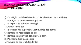 TÉCNICA DE CLAREAMENTO EM
CONSULTÓRIO
1) Exposição da linha do sorriso ( com afastador labial Arcflex)
2) Proteção da gengiva com top dam
3) Manipulação e obtenção do gel
4) Aplicação do gel
5) clareador nas superfícies vestibulares dos dentes
6) Remoção e reaplicação do gel
7) Remoção da barreira gengival top dam
8) Polimento final dos dentes
9) Tomada de cor final dos dentes
 
