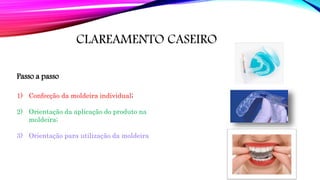CLAREAMENTO CASEIRO
Passo a passo
1) Confecção da moldeira individual;
2) Orientação da aplicação do produto na
moldeira;
3) Orientação para utilização da moldeira
 