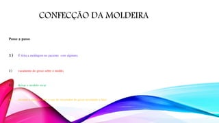 CONFECÇÃO DA MOLDEIRA
Passo a passo
1) É feita a moldagem no paciente com alginato;
2) vazamento do gesso sobre o molde;
3) deixar o modelo secar
4) recortar o modelo com o uso do recortador de gesso nivelando a base
 