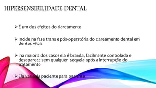 HIPERSENSIBILIDADE DENTAL
 É um dos efeitos do clareamento
 Incide na fase trans e pós-operatória do clareamento dental em
dentes vitais
 na maioria dos casos ela é branda, facilmente controlada e
desaparece sem qualquer sequela após a interrupção do
tratamento
 Ela varia de paciente para paciente
 