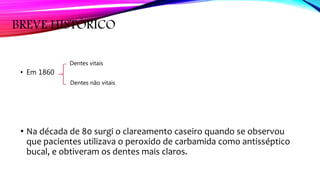 BREVE HISTÓRICO
• Em 1860
• Na década de 80 surgi o clareamento caseiro quando se observou
que pacientes utilizava o peroxido de carbamida como antisséptico
bucal, e obtiveram os dentes mais claros.
Dentes vitais
Dentes não vitais
 