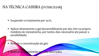 NA TÉCNICA CASEIRA (DOMICILIAR)
 Suspender o tratamento por 24 h;
 Aplicar diretamente o gel dessensibilizante por dez min na propria
moldeira de clareamento, por tantos dias necessário ate passar a
sensibilidade;
 Reduzir a concentração do gel;
 Realizar o clareamento em dias alternados
 