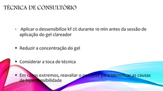 TÉCNICA DE CONSULTÓRIO
 Aplicar o dessensibilize kf 2% durante 10 min antes da sessão de
aplicação do gel clareador
 Reduzir a concentração do gel
 Considerar a toca de técnica
 Em casos extremos, reavaliar o paciente para identificar as causas
de hipersensibilidade
 