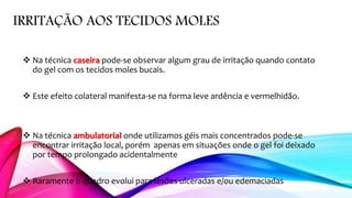 IRRITAÇÃO AOS TECIDOS MOLES
 Na técnica caseira pode-se observar algum grau de irritação quando contato
do gel com os tecidos moles bucais.
 Este efeito colateral manifesta-se na forma leve ardência e vermelhidão.
 Na técnica ambulatorial onde utilizamos géis mais concentrados pode-se
encontrar irritação local, porém apenas em situações onde o gel foi deixado
por tempo prolongado acidentalmente
 Raramente o quadro evolui para lesões ulceradas e/ou edemaciadas
 