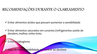 RECOMENDAÇÕES DURANTE O CLAREAMENTO
 Evitar alimentos ácidos que possam aumentar a sensibilidade
 Evitar alimentos saturados em corantes (refrigerantes azeite de
dendem, molhos vinho tinto.
 Evitar o tabagismo
 Caso de hipersensibilidade comunicar ao dentista
 