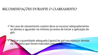 RECOMENDAÇÕES DURANTE O CLAREAMENTO
 No caso de clareamento caseiro deve-se escovar adequadamente
os dentes e aguardar no mínimo 30 antes de iniciar a aplicação do
gel;
 Aplicar a quantidade adequada (1gota) de gel nos espaços dentais
de moldeira que foram indicados pelo profissional.
 