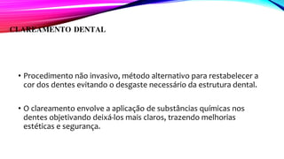 CLAREAMENTO DENTAL
• Procedimento não invasivo, método alternativo para restabelecer a
cor dos dentes evitando o desgaste necessário da estrutura dental.
• O clareamento envolve a aplicação de substâncias químicas nos
dentes objetivando deixá-los mais claros, trazendo melhorias
estéticas e segurança.
 