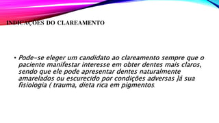 INDICAÇÕES DO CLAREAMENTO
• Pode-se eleger um candidato ao clareamento sempre que o
paciente manifestar interesse em obter dentes mais claros,
sendo que ele pode apresentar dentes naturalmente
amarelados ou escurecido por condições adversas ]á sua
fisiologia ( trauma, dieta rica em pigmentos.
 