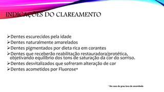 INDICAÇÕES DO CLAREAMENTO
Dentes escurecidos pela idade
Dentes naturalmente amarelados
Dentes pigmentados por dieta rica em corantes
Dentes que receberão reabilitação restauradora/protética,
objetivando equilíbrio dos tons de saturação da cor do sorriso.
Dentes desvitalizados que sofreram alteração de cor
Dentes acometidos por Fluorose*
* No caso de grau leva de severidade
 