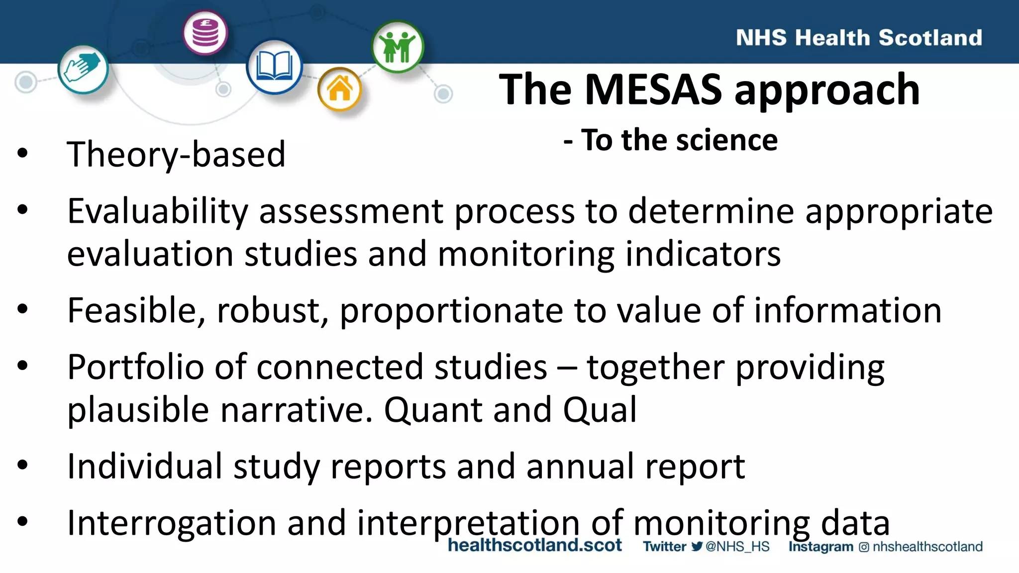 The MESAS approach
• Theory-based
• Evaluability assessment process to determine appropriate
evaluation studies and monitoring indicators
• Feasible, robust, proportionate to value of information
• Portfolio of connected studies – together providing
plausible narrative. Quant and Qual
• Individual study reports and annual report
• Interrogation and interpretation of monitoring data
- To the science
 