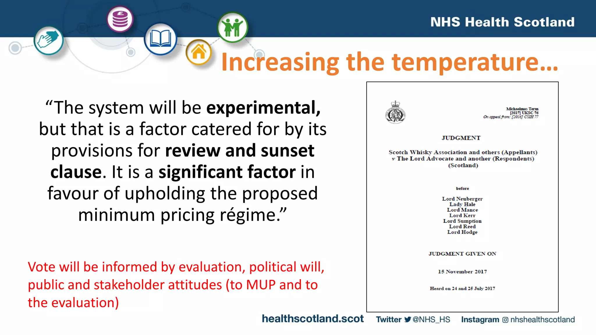“The system will be experimental,
but that is a factor catered for by its
provisions for review and sunset
clause. It is a significant factor in
favour of upholding the proposed
minimum pricing régime.”
Increasing the temperature…
Vote will be informed by evaluation, political will,
public and stakeholder attitudes (to MUP and to
the evaluation)
 