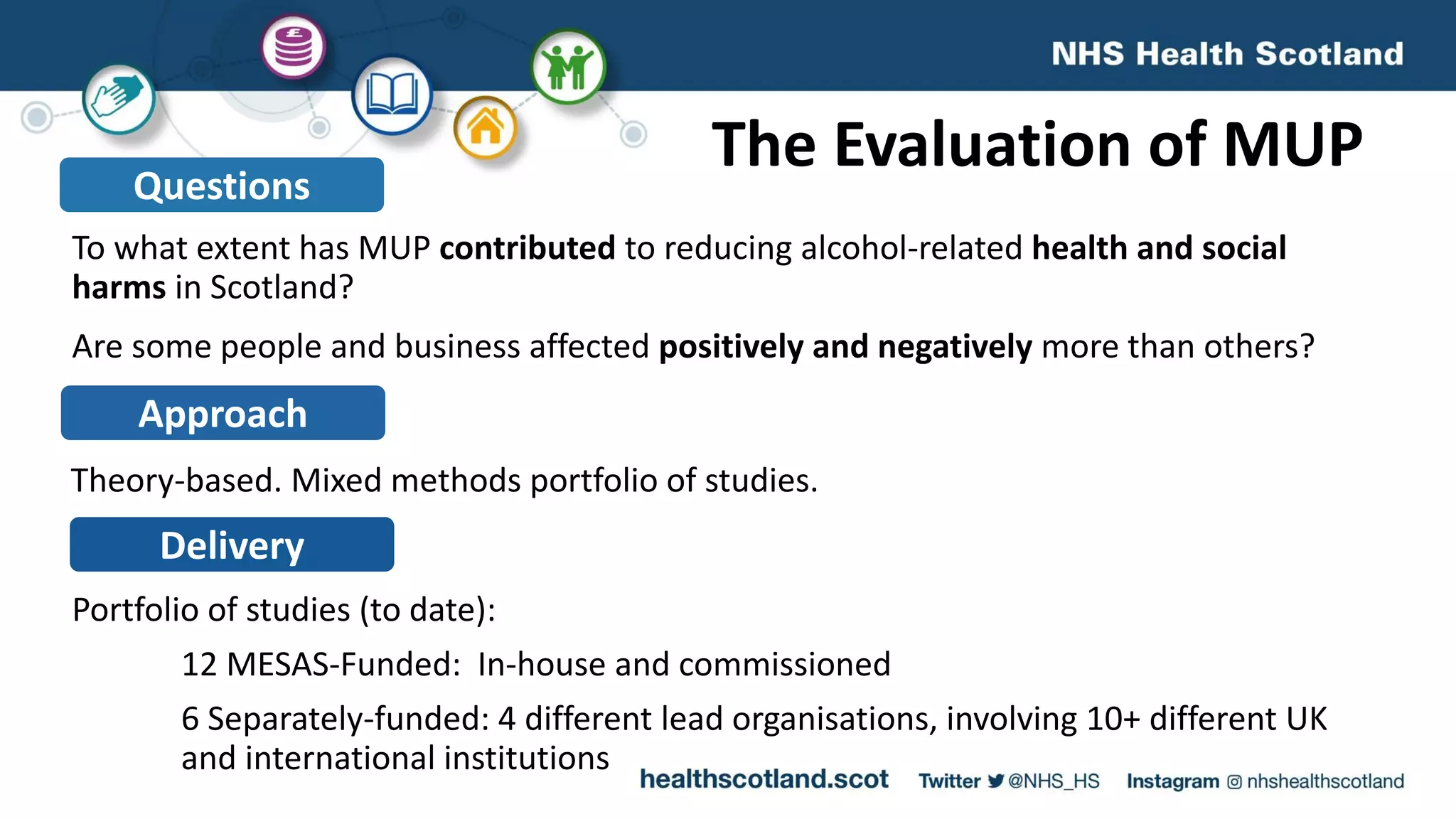 To what extent has MUP contributed to reducing alcohol-related health and social
harms in Scotland?
Are some people and business affected positively and negatively more than others?
The Evaluation of MUPQuestions
Approach
Theory-based. Mixed methods portfolio of studies.
Delivery
Portfolio of studies (to date):
12 MESAS-Funded: In-house and commissioned
6 Separately-funded: 4 different lead organisations, involving 10+ different UK
and international institutions
 