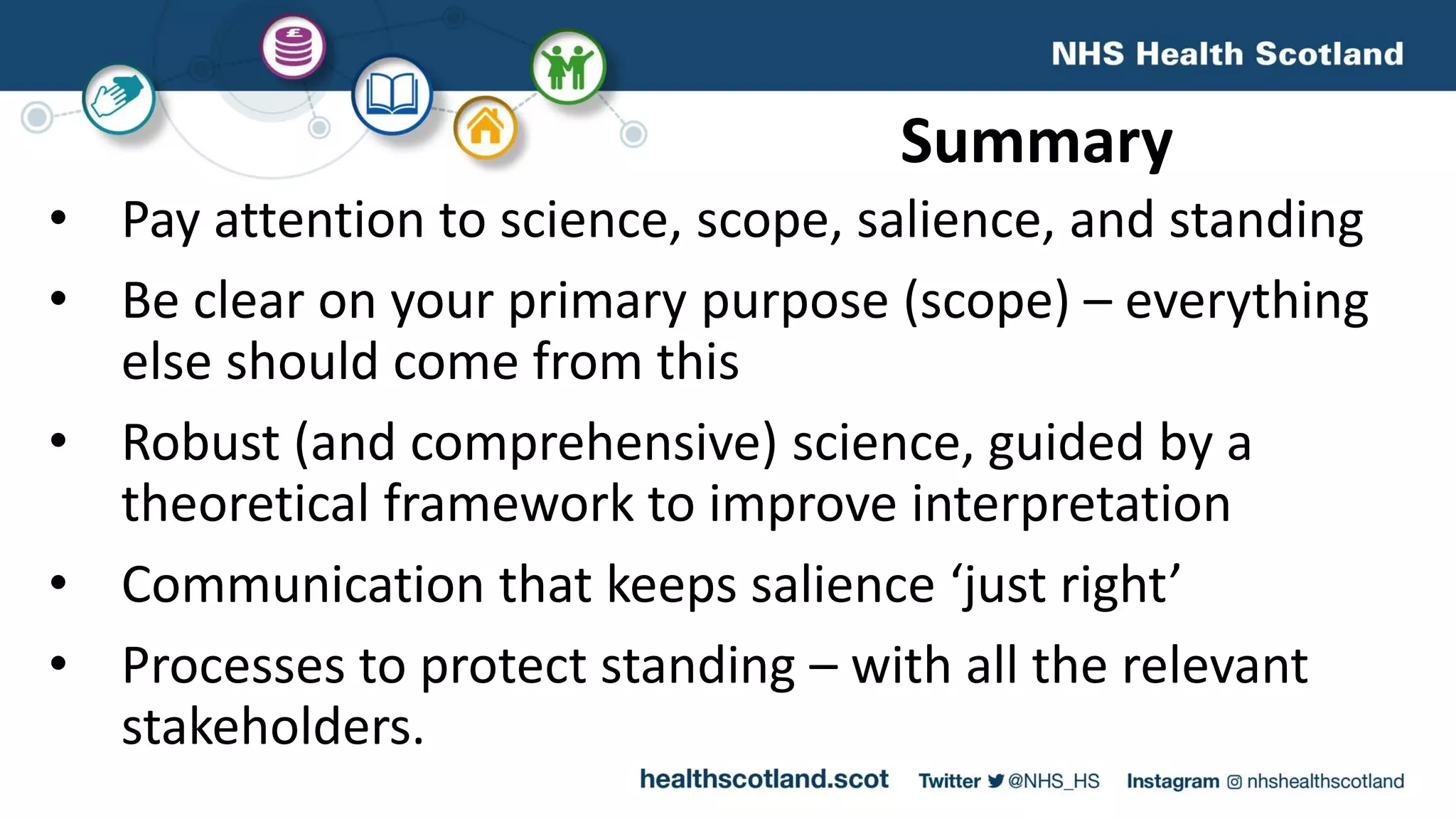 Summary
• Pay attention to science, scope, salience, and standing
• Be clear on your primary purpose (scope) – everything
else should come from this
• Robust (and comprehensive) science, guided by a
theoretical framework to improve interpretation
• Communication that keeps salience ‘just right’
• Processes to protect standing – with all the relevant
stakeholders.
 