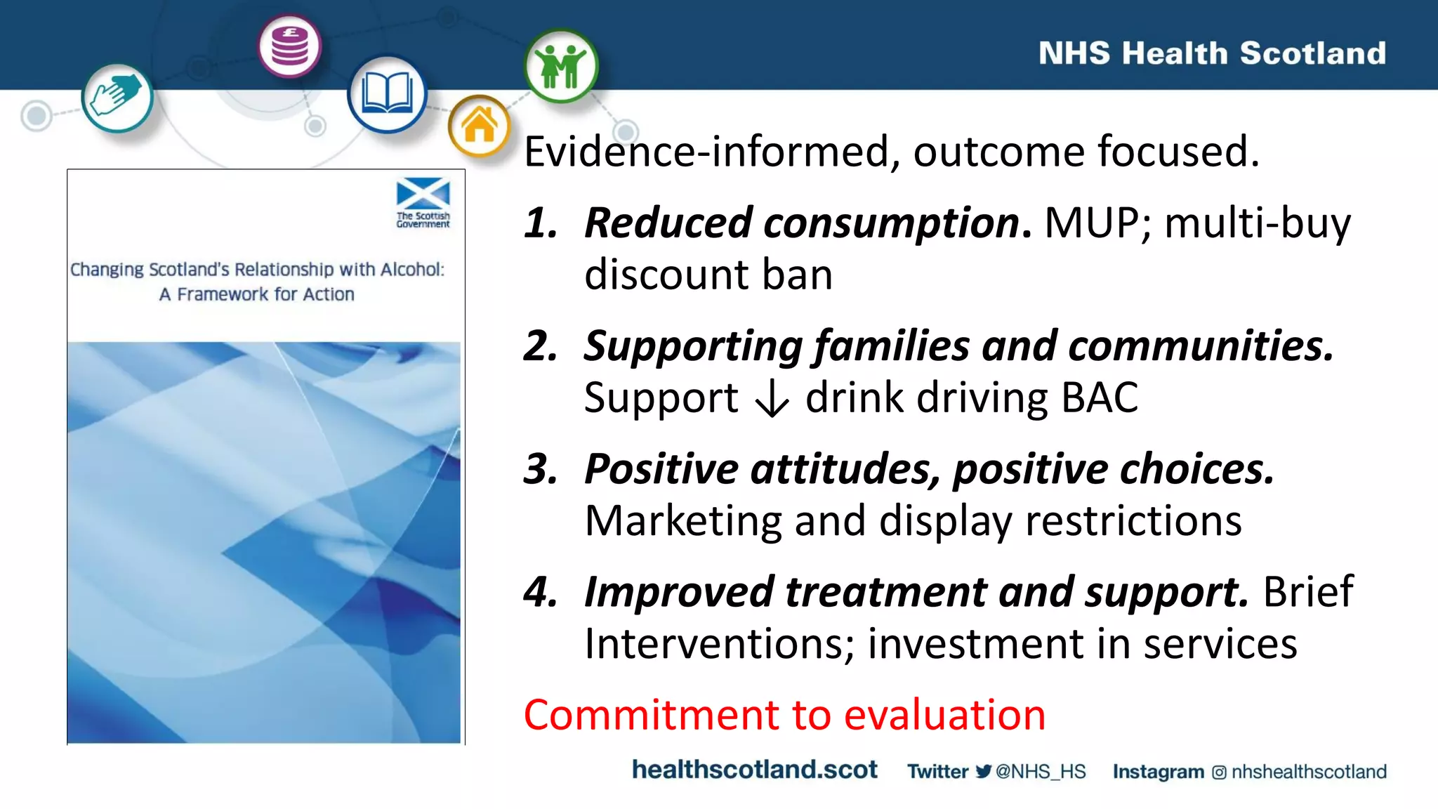 Evidence-informed, outcome focused.
1. Reduced consumption. MUP; multi-buy
discount ban
2. Supporting families and communities.
Support ↓ drink driving BAC
3. Positive attitudes, positive choices.
Marketing and display restrictions
4. Improved treatment and support. Brief
Interventions; investment in services
Commitment to evaluation
 