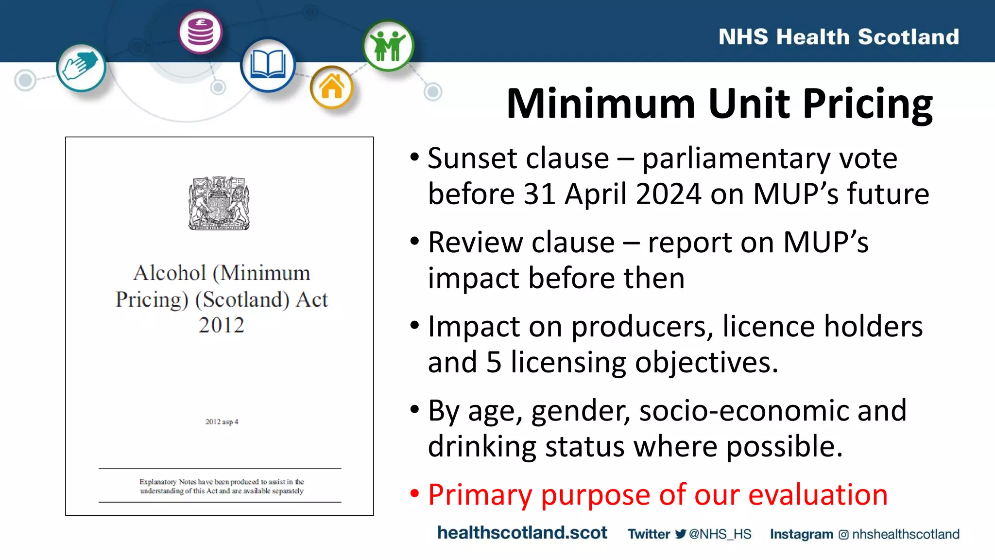 Minimum Unit Pricing
• Sunset clause – parliamentary vote
before 31 April 2024 on MUP’s future
• Review clause – report on MUP’s
impact before then
• Impact on producers, licence holders
and 5 licensing objectives.
• By age, gender, socio-economic and
drinking status where possible.
• Primary purpose of our evaluation
 