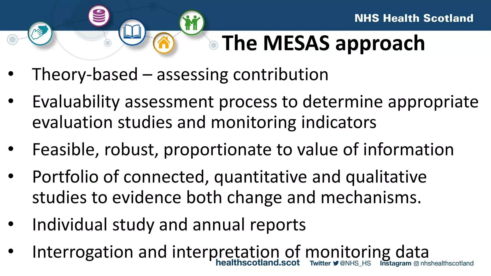 The MESAS approach
• Theory-based – assessing contribution
• Evaluability assessment process to determine appropriate
evaluation studies and monitoring indicators
• Feasible, robust, proportionate to value of information
• Portfolio of connected, quantitative and qualitative
studies to evidence both change and mechanisms.
• Individual study and annual reports
• Interrogation and interpretation of monitoring data
 