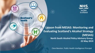 Lesson from MESAS: Monitoring and
Evaluating Scotland's Alcohol Strategy
(MESAS)
North South Alcohol Policy Advisory Group.
22 May 2019
Clare Beeston. Public Health Intelligence Principal
 