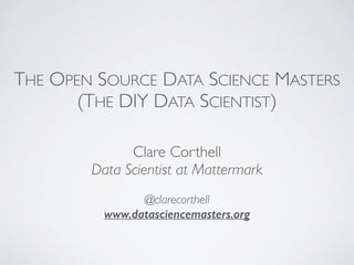 THE OPEN SOURCE DATA SCIENCE MASTERS 
(THE DIY DATA SCIENTIST) 
Clare Corthell 
Data Scientist at Mattermark 
@clarecorthell 
www.datasciencemasters.org 
 
