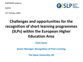Challenges and opportunities for the
recognition of short learning programmes
(SLPs) within the European Higher
Education Area
Clare Dunn
Senior Manager: Recognition of Prior Learning
The Open University, UK
EMPOWER webinar
EADTU
14th October 2020
 