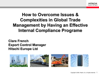 How to Overcome Issues &
     Complexities in Global Trade
  Management by Having an Effective
    Internal Compliance Programe

Clare French
Export Control Manager
Hitachi Europe Ltd




                           Copyright © 2006, Hitachi, Ltd., All rights reserved.   1
 