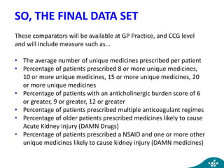 SO, THE FINAL DATA SET
These comparators will be available at GP Practice, and CCG level
and will include measure such as…
• The average number of unique medicines prescribed per patient
• Percentage of patients prescribed 8 or more unique medicines,
10 or more unique medicines, 15 or more unique medicines, 20
or more unique medicines
• Percentage of patients with an anticholinergic burden score of 6
or greater, 9 or greater, 12 or greater
• Percentage of patients prescribed multiple anticoagulant regimes
• Percentage of older patients prescribed medicines likely to cause
Acute Kidney Injury (DAMN Drugs)
• Percentage of patients prescribed a NSAID and one or more other
unique medicines likely to cause kidney injury (DAMN medicines)
 
