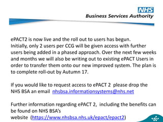 ePACT2 is now live and the roll out to users has begun.
Initially, only 2 users per CCG will be given access with further
users being added in a phased approach. Over the next few weeks
and months we will also be writing out to existing ePACT Users in
order to transfer them onto our new improved system. The plan is
to complete roll-out by Autumn 17.
If you would like to request access to ePACT 2 please drop the
NHS BSA an email nhsbsa.informationsystems@nhs.net
Further information regarding ePACT 2, including the benefits can
be found on NHS BSA’s
website (https://www.nhsbsa.nhs.uk/epact/epact2)
 