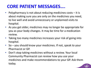 CORE PATIENT MESSAGES….
• Polypharmacy is not about reducing medicines costs – it is
about making sure you are only on the medicines you need,
to live well and avoid unnecessary or unplanned visits to
hospital.
• As you get older, medicines may no longer be appropriate for
you as your body changes. It may be time for a medication
review.
• Taking too many medicines increases your risk of going into
hospital.
• So – you should know your medicines. If not, speak to your
Pharmacist or GP.
• Don’t stop taking medicines without a review. Your local
Community Pharmacist can review how you use your
medicines and make recommendations to your GP. Ask them
today.
 