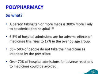 POLYPHARMACY
So what?
• A person taking ten or more meds is 300% more likely
to be admitted to hospital (4)
• 6.5% of hospital admissions are for adverse effects of
medicines this rises to 17% in the over 65 age group.
• 30 – 50% of people do not take their medicine as
intended by the prescriber.
• Over 70% of hospital admissions for adverse reactions
to medicines could be avoided.
 
