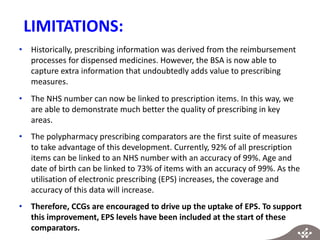 LIMITATIONS:
• Historically, prescribing information was derived from the reimbursement
processes for dispensed medicines. However, the BSA is now able to
capture extra information that undoubtedly adds value to prescribing
measures.
• The NHS number can now be linked to prescription items. In this way, we
are able to demonstrate much better the quality of prescribing in key
areas.
• The polypharmacy prescribing comparators are the first suite of measures
to take advantage of this development. Currently, 92% of all prescription
items can be linked to an NHS number with an accuracy of 99%. Age and
date of birth can be linked to 73% of items with an accuracy of 99%. As the
utilisation of electronic prescribing (EPS) increases, the coverage and
accuracy of this data will increase.
• Therefore, CCGs are encouraged to drive up the uptake of EPS. To support
this improvement, EPS levels have been included at the start of these
comparators.
 
