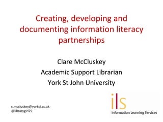 Creating, developing and
     documenting information literacy
               partnerships

                       Clare McCluskey
                  Academic Support Librarian
                    York St John University


c.mccluskey@yorksj.ac.uk
@librarygirl79
 